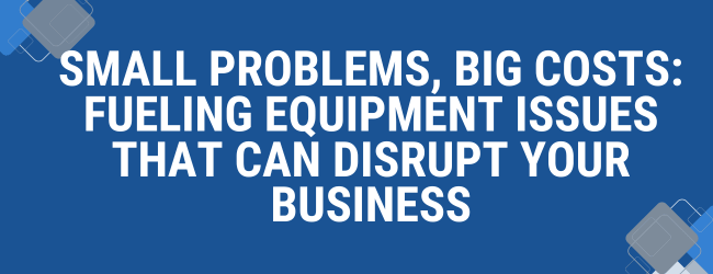 Small Problems, Big Costs: Fueling Equipment Issues That Can Disrupt Your Business